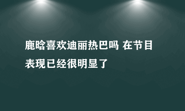 鹿晗喜欢迪丽热巴吗 在节目表现已经很明显了