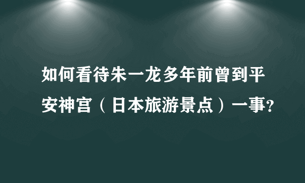 如何看待朱一龙多年前曾到平安神宫（日本旅游景点）一事？