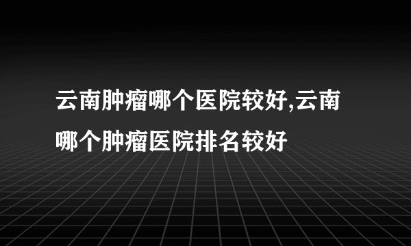 云南肿瘤哪个医院较好,云南哪个肿瘤医院排名较好