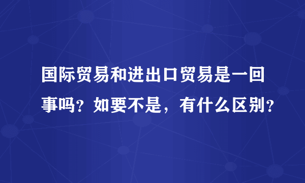国际贸易和进出口贸易是一回事吗？如要不是，有什么区别？
