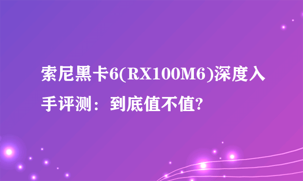 索尼黑卡6(RX100M6)深度入手评测：到底值不值?