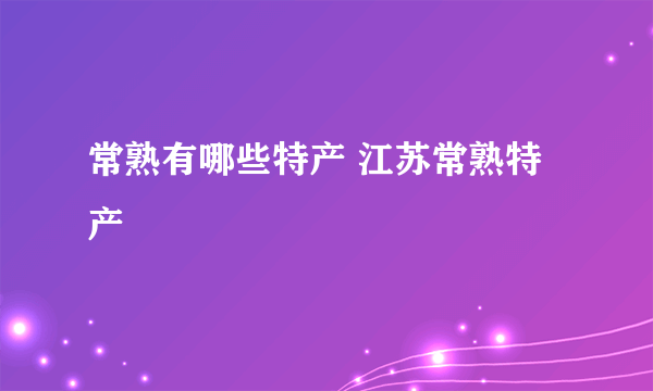常熟有哪些特产 江苏常熟特产