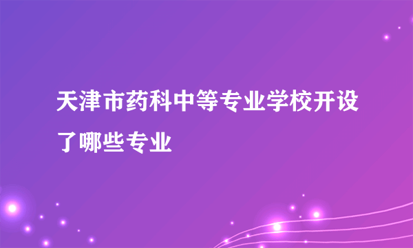 天津市药科中等专业学校开设了哪些专业