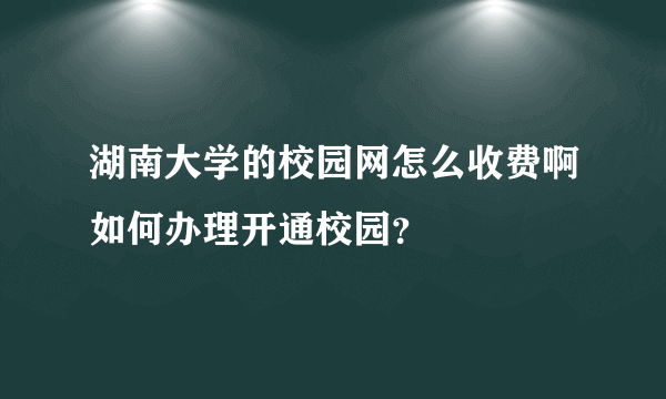 湖南大学的校园网怎么收费啊如何办理开通校园？