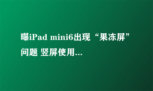 曝iPad mini6出现“果冻屏”问题 竖屏使用较为明显