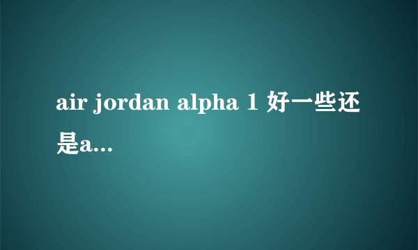 air jordan alpha 1 好一些还是air force1？