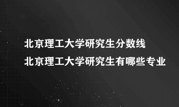 北京理工大学研究生分数线 北京理工大学研究生有哪些专业