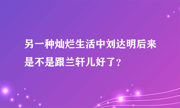 另一种灿烂生活中刘达明后来是不是跟兰轩儿好了？