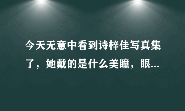 今天无意中看到诗梓佳写真集了，她戴的是什么美瞳，眼睛看起来好迷人哦，很喜欢。