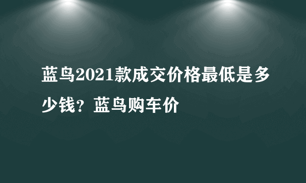 蓝鸟2021款成交价格最低是多少钱？蓝鸟购车价