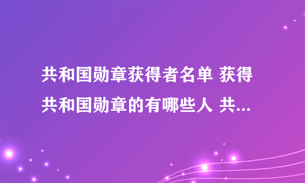 共和国勋章获得者名单 获得共和国勋章的有哪些人 共和国勋章历年获得者