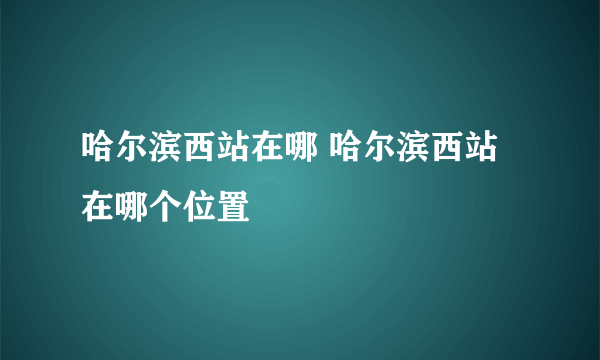 哈尔滨西站在哪 哈尔滨西站在哪个位置