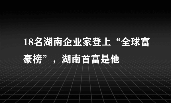 18名湖南企业家登上“全球富豪榜”，湖南首富是他