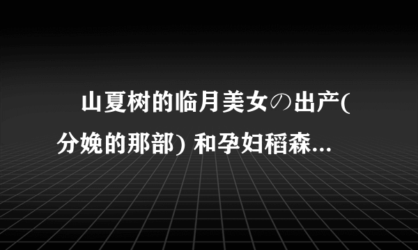 畑山夏树的临月美女の出产(分娩的那部) 和孕妇稻森泉两部片子种子 谢谢