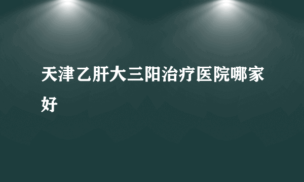 天津乙肝大三阳治疗医院哪家好
