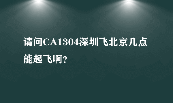 请问CA1304深圳飞北京几点能起飞啊？