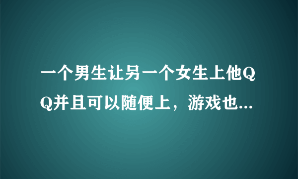 一个男生让另一个女生上他QQ并且可以随便上，游戏也是可以随便玩，还给她各种昵称，还带她玩游戏。