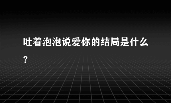 吐着泡泡说爱你的结局是什么？