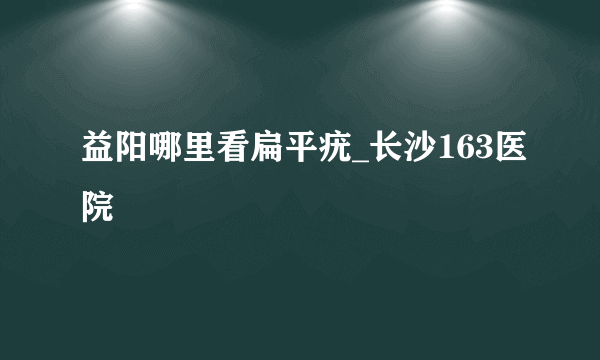 益阳哪里看扁平疣_长沙163医院