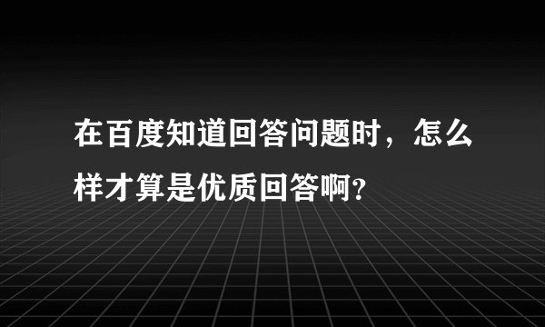 在百度知道回答问题时，怎么样才算是优质回答啊？