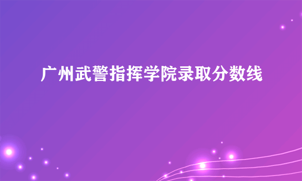 广州武警指挥学院录取分数线