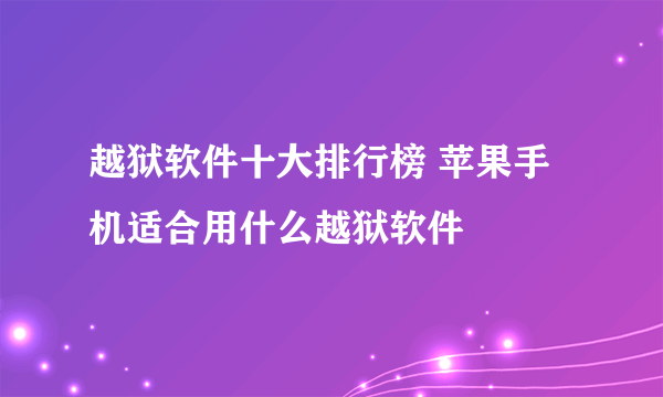 越狱软件十大排行榜 苹果手机适合用什么越狱软件