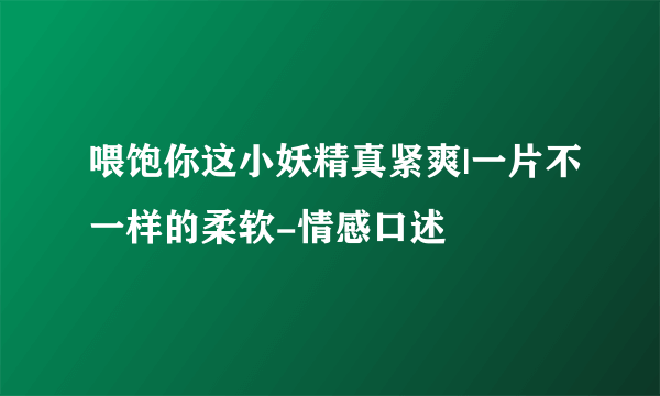 喂饱你这小妖精真紧爽|一片不一样的柔软-情感口述