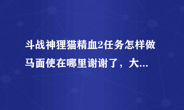 斗战神狸猫精血2任务怎样做 马面使在哪里谢谢了，大神帮忙啊