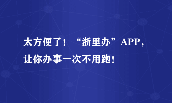 太方便了！“浙里办”APP，让你办事一次不用跑！