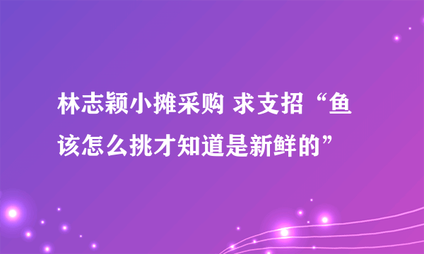 林志颖小摊采购 求支招“鱼该怎么挑才知道是新鲜的”