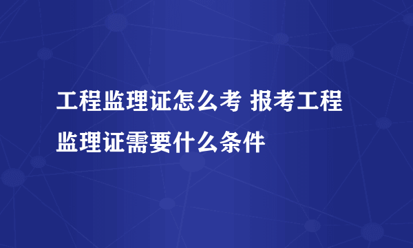 工程监理证怎么考 报考工程监理证需要什么条件