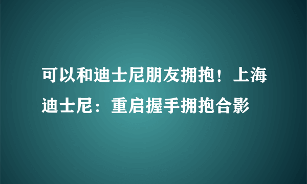 可以和迪士尼朋友拥抱！上海迪士尼：重启握手拥抱合影