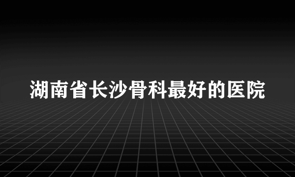 湖南省长沙骨科最好的医院