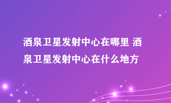 酒泉卫星发射中心在哪里 酒泉卫星发射中心在什么地方