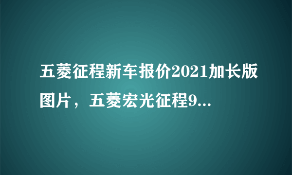 五菱征程新车报价2021加长版图片，五菱宏光征程9座新款多少钱