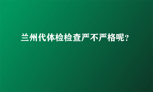 兰州代体检检查严不严格呢？