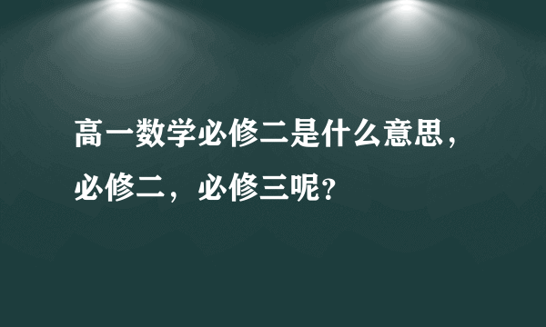 高一数学必修二是什么意思，必修二，必修三呢？