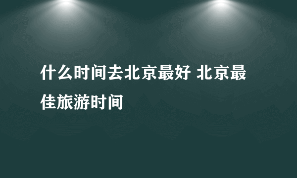 什么时间去北京最好 北京最佳旅游时间