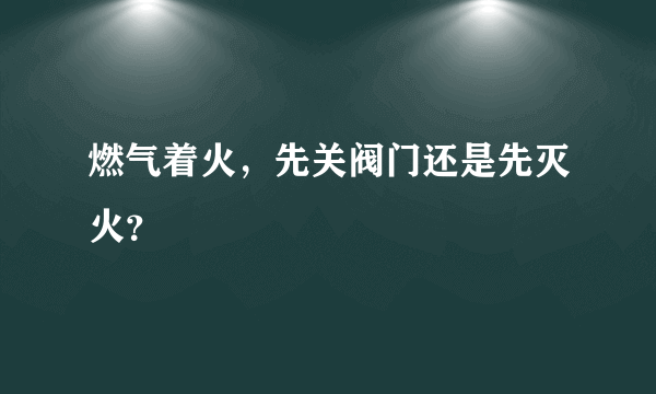 燃气着火，先关阀门还是先灭火？