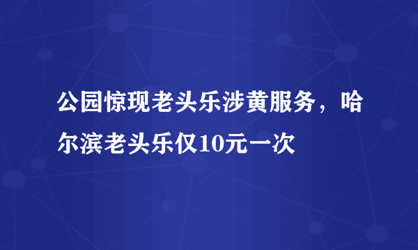 公园惊现老头乐涉黄服务，哈尔滨老头乐仅10元一次 