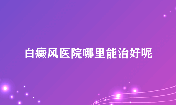 白癜风医院哪里能治好呢