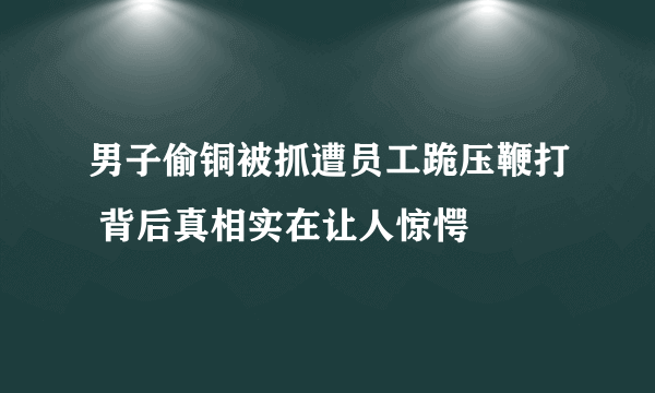 男子偷铜被抓遭员工跪压鞭打 背后真相实在让人惊愕