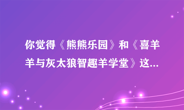 你觉得《熊熊乐园》和《喜羊羊与灰太狼智趣羊学堂》这两部动画片好看吗？