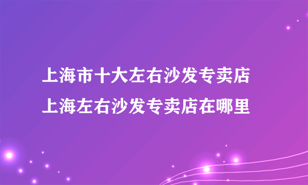 上海市十大左右沙发专卖店 上海左右沙发专卖店在哪里