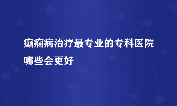 癫痫病治疗最专业的专科医院哪些会更好