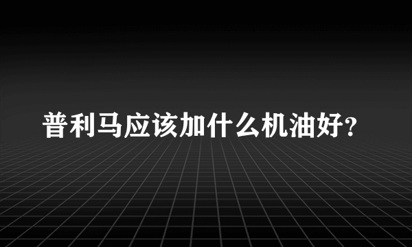 普利马应该加什么机油好？