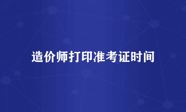 造价师打印准考证时间