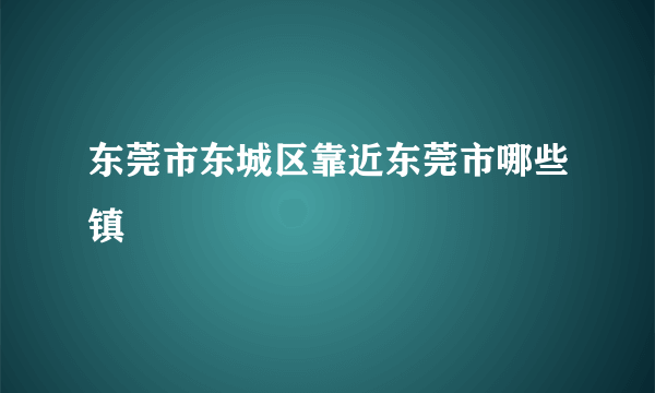 东莞市东城区靠近东莞市哪些镇