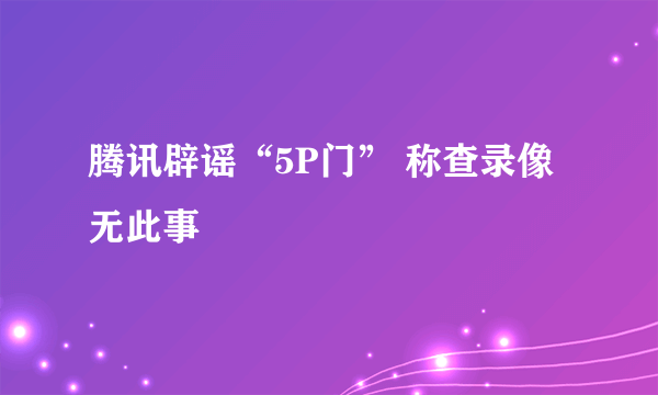 腾讯辟谣“5P门” 称查录像无此事