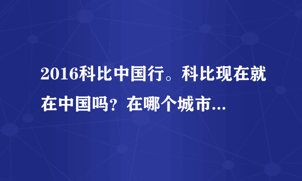 2016科比中国行。科比现在就在中国吗？在哪个城市啊？是从什么时候开始中国行的？